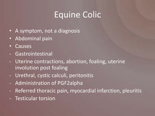 Equine Colic
•   A symptom, not a diagnosis
•   Abdominal pain
•   Causes
-   Gastrointestinal
-   Uterine contractions, abortion, foaling, uterine
    involution post foaling
-   Urethral, cystic calculi, peritonitis
-   Administration of PGF2alpha
-   Referred thoracic pain, myocardial infarction, pleuritis
-   Testicular torsion
 