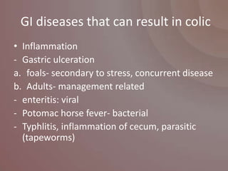GI diseases that can result in colic
• Inflammation
- Gastric ulceration
a. foals- secondary to stress, concurrent disease
b. Adults- management related
- enteritis: viral
- Potomac horse fever- bacterial
- Typhlitis, inflammation of cecum, parasitic
  (tapeworms)
 
