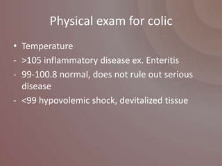 Physical exam for colic
• Temperature
- >105 inflammatory disease ex. Enteritis
- 99-100.8 normal, does not rule out serious
  disease
- <99 hypovolemic shock, devitalized tissue
 