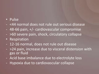 • Pulse
- <44 normal does not rule out serious disease
- 48-66 pain, +/- cardiovascular compromise
- >60 severe pain, shock, circulatory collapse
• Respiration
- 12-16 normal, does not rule out disease
- >24 pain, increase due to visceral distension with
  gas or fluid
- Acid base imbalance due to electrolyte loss
- Hypoxia due to cardiovascular collapse
 