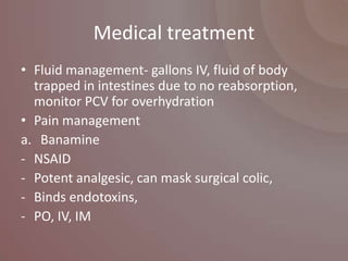 Medical treatment
• Fluid management- gallons IV, fluid of body
  trapped in intestines due to no reabsorption,
  monitor PCV for overhydration
• Pain management
a. Banamine
- NSAID
- Potent analgesic, can mask surgical colic,
- Binds endotoxins,
- PO, IV, IM
 