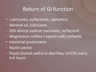 Return of GI function
•   Lubricants, surfactants, cathartics
-   Mineral oil, lubricants
-   DSS dioctyl sodium succinate, surfactant
-   Magnesium sulfate ( epsom salt) cathartic
•   Intestinal protectants
-   Kaolin pectin
-   Pepto bismol useful in diarrhea, 1ml/lb every
    4-6 hours
 