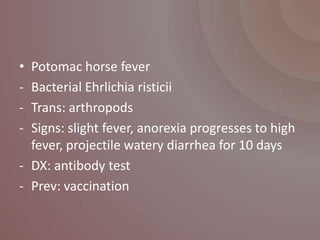 • Potomac horse fever
- Bacterial Ehrlichia risticii
- Trans: arthropods
- Signs: slight fever, anorexia progresses to high
  fever, projectile watery diarrhea for 10 days
- DX: antibody test
- Prev: vaccination
 