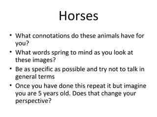 Horses
• What connotations do these animals have for
  you?
• What words spring to mind as you look at
  these images?
• Be as specific as possible and try not to talk in
  general terms
• Once you have done this repeat it but imagine
  you are 5 years old. Does that change your
  perspective?
 