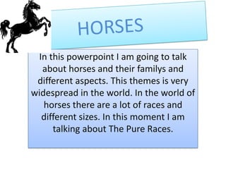 In this powerpoint I am going to talk
  about horses and their familys and
 different aspects. This themes is very
widespread in the world. In the world of
   horses there are a lot of races and
  different sizes. In this moment I am
     talking about The Pure Races.
 