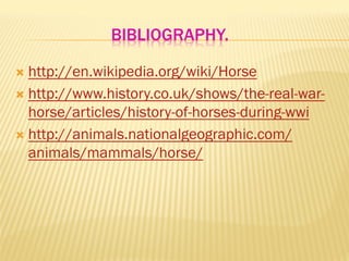 BIBLIOGRAPHY.
Ò  http://en.wikipedia.org/wiki/Horse
Ò  http://www.history.co.uk/shows/the-real-war-
horse/articles/history-of-horses-during-wwi
Ò  http://animals.nationalgeographic.com/
animals/mammals/horse/
 