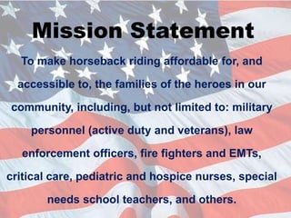 Mission StatementTo make horseback riding affordable for, and accessible to, the families of the heroes in our community, including, but not limited to: military personnel (active duty and veterans), law enforcement officers, fire fighters and EMTs, critical care, pediatric and hospice nurses, special needs school teachers, and others.