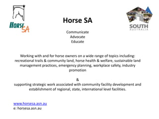 Horse SA
Communicate
Advocate
Educate
Working with and for horse owners on a wide range of topics including:
recreational trails & community land, horse health & welfare, sustainable land
management practices, emergency planning, workplace safety, industry
promotion
&
supporting strategic work associated with community facility development and
establishment of regional, state, international level facilities.
www.horsesa.asn.au
e: horsesa.asn.au
 