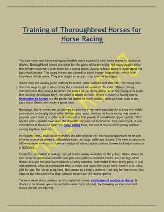 Training of Thoroughbred Horses for
              Horse Racing

You can make your horse racing partnership more successful with horse shares or racehorse
shares. Thoroughbred horses are great for the game of horse racing. Not many people know
the efforts required to train them for a racing game. Australia horse trainers understand this
fact much better. The young horses are trained to admit human interaction, which is an
important initial move. They are taught to accept strap and the headgear.

While foals are usually given training to accept leads, saddles and also bits. The young ones
discover ways to get started, obey the command and order of the rider. These training
methods help the jockeys to direct the horses in the racing game. After the young ones learn
the training techniques fully, the eider is added to them. When it comes to racing sports,
thoroughbred horses are the preferred option of many people. With such top class breed,
race horse shares are simply a great idea.

Nowadays, horse shares are considered as growing investment opportunity as they are widely
understood and easily obtainable. Before some years, Melbourne horse racing was never a
popular sport than it is today and it has led to the growth of investment opportunities. With
recent years, people have seen the dramatic increase for racehorses. Few years back, it was
considered as favourite sport for horse racing fans, but now it has become widely popular
among big-time investors.

In modern times, blue-collar investors are also offered with increasing opportunities to own
smaller racehorse shares at affordable rates, although with less returns. This new expansion is
allowing more investors to take advantage of various opportunities to own and enjoy shares in
a horserace.

Currently the market is making limited shares widely available to the public. These shares do
not comprise additional benefits but goes well with partnership shares. You can buy horse
shares as a gift for your loved ones or a family member, interested in the racing game. If you
are someone, who takes frequent trips to races and would like to go more, then it is an ideal
gift for you. For horseracing fans, this proves as a lovely present – not only for the shares, but
also for the extra benefits that includes tickets for the racing sports!

To know more about Melbourne thoroughbred horses, syndicates of racehorse shares &
shares in racehorse, you can perform research on Internet, by browsing various sites and
online portals on Internet.
 