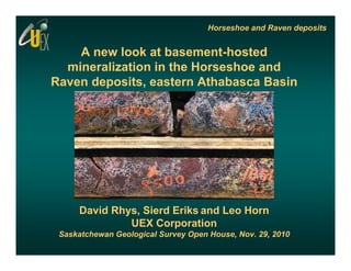 Horseshoe and Raven deposits


    A new look at basement-hosted
                   basement hosted
  mineralization in the Horseshoe and
Raven deposits, eastern Athabasca Basin




     David Rhys, Sierd Eriks and Leo Horn
              UEX C Corporation
                            ti
 Saskatchewan Geological Survey Open House, Nov. 29, 2010
 