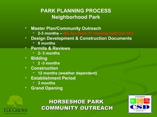 PARK PLANNING PROCESS
Neighborhood Park


Master Plan/Community Outreach




Design Development & Construction Documents




12 months (weather dependent)

Establishment Period




2 -3 months

Construction




2- 3 months

Bidding




9 months

Permits & Reviews




2-3 months – We Are Here (1st meeting held Oct 15th)

3 months

Grand Opening

HORSESHOE PARK
COMMUNITY OUTREACH

 