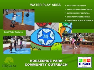 WATER PLAY AREA

 WESTERN STAR DESIGN
 SMALL & LOW FLOW FEATURES
 SURROUNDED BY SEATWALL
 USER ACTIVATED FEATURES
 ZERO DEPTH NON-SLIP SURFACE

Small Water Features

HORSESHOE PARK
COMMUNITY OUTREACH

 