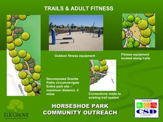 TRAILS & ADULT FITNESS

Outdoor fitness equipment

Decomposed Granite
Paths circumnavigate
Entire park site –
maximum distance .4
miles

Connections made to
existing trail system

HORSESHOE PARK
COMMUNITY OUTREACH

Fitness equipment
located along trails

 