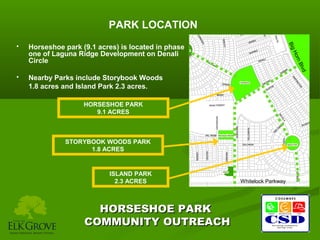 PARK LOCATION
Horseshoe park (9.1 acres) is located in phase
one of Laguna Ridge Development on Denali
Circle
Nearby Parks include Storybook Woods
1.8 acres and Island Park 2.3 acres.

B
orn
lvd



H
Big



HORSESHOE PARK
9.1 ACRES

STORYBOOK WOODS PARK
1.8 ACRES

ISLAND PARK
2.3 ACRES

HORSESHOE PARK
COMMUNITY OUTREACH

Whitelock Parkway

 