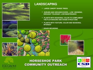 LANDSCAPING
 LARGE CANOPY SHADE TREES
 SHRUBS AND GROUNDCOVERS – LOW GROWING,
DROUGHT TOLERANT, LOW MAINTENANCE
 PLANTS WITH SEASONAL COLOR TO COMPLIMENT
THE PLAYGROUND AND SHADE STRUCTURE
 PLANTS WITH TEXTURE, COLOR AND SEASONAL
INTEREST
 GRASS MOUNDING

HORSESHOE PARK
COMMUNITY OUTREACH

 