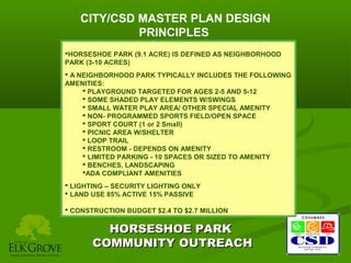 CITY/CSD MASTER PLAN DESIGN
PRINCIPLES
HORSESHOE PARK (9.1 ACRE) IS DEFINED AS NEIGHBORHOOD
PARK (3-10 ACRES)
 A NEIGHBORHOOD PARK TYPICALLY INCLUDES THE FOLLOWING
AMENITIES:
 PLAYGROUND TARGETED FOR AGES 2-5 AND 5-12
 SOME SHADED PLAY ELEMENTS W/SWINGS
 SMALL WATER PLAY AREA/ OTHER SPECIAL AMENITY
 NON- PROGRAMMED SPORTS FIELD/OPEN SPACE
 SPORT COURT (1 or 2 Small)
 PICNIC AREA W/SHELTER
 LOOP TRAIL
 RESTROOM - DEPENDS ON AMENITY
 LIMITED PARKING - 10 SPACES OR SIZED TO AMENITY
 BENCHES, LANDSCAPING
ADA COMPLIANT AMENITIES
 LIGHTING – SECURITY LIGHTING ONLY
 LAND USE 85% ACTIVE 15% PASSIVE
 CONSTRUCTION BUDGET $2.4 TO $2.7 MILLION

HORSESHOE PARK
COMMUNITY OUTREACH

 