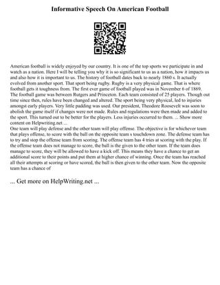 Informative Speech On American Football
American football is widely enjoyed by our country. It is one of the top sports we participate in and
watch as a nation. Here I will be telling you why it is so significant to us as a nation, how it impacts us
and also how it is important to us. The history of football dates back to nearly 1860 s. It actually
evolved from another sport. That sport being rugby. Rugby is a very physical game. That is where
football gets it toughness from. The first ever game of football played was in November 6 of 1869.
The football game was between Rutgers and Princeton. Each team consisted of 25 players. Though out
time since then, rules have been changed and altered. The sport being very physical, led to injuries
amongst early players. Very little padding was used. Our president, Theodore Roosevelt was soon to
abolish the game itself if changes were not made. Rules and regulations were then made and added to
the sport. This turned out to be better for the players. Less injuries occurred to them. ... Show more
content on Helpwriting.net ...
One team will play defense and the other team will play offense. The objective is for whichever team
that plays offense, to score with the ball on the opposite team s touchdown zone. The defense team has
to try and stop the offense team from scoring. The offense team has 4 tries at scoring with the play. If
the offense team does not manage to score, the ball is the given to the other team. If the team does
manage to score, they will be allowed to have a kick off. This means they have a chance to get an
additional score to their points and put them at higher chance of winning. Once the team has reached
all their attempts at scoring or have scored, the ball is then given to the other team. Now the opposite
team has a chance of
... Get more on HelpWriting.net ...
 