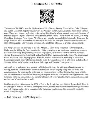 The Music Of The 1940 S
The music of the 1940 s was the Big Band sound like Tommy Dorsey, Glenn Miller, Duke Ellington
and Benny Goodman. Popular singers were the Andrews Sisters, Kay Kaiser and many other famous
ones. There were crooner style singers, including Bing Crosby, whose smooth voice made him one of
the most popular singers. There was Frank Sinatra, Dinah Shore, Tony Bennett, Pat Boone, Nat King
Cole, Kate Smith and Perry Como. All of these very popular singers led the hit parade. They sang the
songs that went with the mood of the country in the early 50s. Many of these crooners became the
idols of the decade s later rock and roll stars, who used their influence to create a unique sound.
Nat King Cole was not only one of the first African ... Show more content on Helpwriting.net ...
Radio was the lifeline for Americans in the 1940 s, providing news, music and entertainment, much
like television today. Programming included soap operas, quiz shows, children s hours, mystery
stories, drama and sports. Kate Smith and Arthur Godfrey were popular radio hosts. The government
relied heavily on radio for propaganda. Like the movies, radio faded in popularity as television
became prominent. Many of the most popular radio shows continued on in television, including Red
Skelton, Abbott and Costello, Jack Benny, Bob Hope and Truth or Consequences.
Although my grandmother was a young child during this time, she still remembers the music very
vividly, but what she remembers most was her mother always singing along with the radio and
dancing around the house as she performed her household chores. Bing Crosby also was a whistler
and her mother could also whistle any tune just as good as he did. She passed this happiness and love
for music on to my grandmother. As a matter of fact, both of my grandmother s grandmothers passed
on that love of music to her as well.
It didn t stop there. Along came the 1950 s. This is the decade that gave birth to Rock n Roll. There is
no one type of popular 50s music. During the decade, soloists and crooners shared the stage with rock
and roll, country and western, bluegrass, folk, Cajun and creole music. It s impossible to pin 50s
music to any one style.
... Get more on HelpWriting.net ...
 