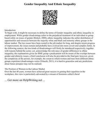 Gender Inequality And Ethnic Inequality
Introduction
To begin with, it might be necessary to define the terms of Gender inequality and ethnic inequality in
employment. While gender disadvantage refers to the prejudicial treatment of an individual or group
based solely on issues of gender (Robert, 2008); ethnic inequality indicates the unfair distribution of
opportunities and resources between the majority white and black and minority ethnic groups in the
labour market. The two issues have been rooted in the job market for long, and despite recent progress
of improvement, the issues remain and probably have evolved into more covert and complex forms. In
the following context, the two kinds of disadvantages will firstly be introduced respectively, together
with reasons behind the scene; yet, acknowledge the relevance of gender differences to ethnic
inequality, the explanations given for BME group s predicament will be aware of the overlaps between
gender and ethnicity issues; a brief conclusion will also be provided in the final part, however, given
the complexity of the picture, for example, the extent to which women and men from different ethnic
groups experience disadvantages varies (Vittachi, 2011), it is hard to generalise and any predictions
about future prospect may not be realized.
The Position of Women in the Labour Market
Over the last 40 years, women have achieved great success in gaining their equalities in the
workplace, this view is particularly advocated by a stream of feminists called Liberal
... Get more on HelpWriting.net ...
 