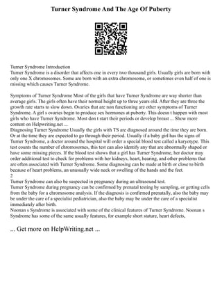 Turner Syndrome And The Age Of Puberty
Turner Syndrome Introduction
Turner Syndrome is a disorder that affects one in every two thousand girls. Usually girls are born with
only one X chromosomes. Some are born with an extra chromosome, or sometimes even half of one is
missing which causes Turner Syndrome.
Symptoms of Turner Syndrome Most of the girls that have Turner Syndrome are way shorter than
average girls. The girls often have their normal height up to three years old. After they are three the
growth rate starts to slow down. Ovaries that are non functioning are other symptoms of Turner
Syndrome. A girl s ovaries begin to produce sex hormones at puberty. This doesn t happen with most
girls who have Turner Syndrome. Most don t start their periods or develop breast ... Show more
content on Helpwriting.net ...
Diagnosing Turner Syndrome Usually the girls with TS are diagnosed around the time they are born.
Or at the time they are expected to go through their period. Usually if a baby girl has the signs of
Turner Syndrome, a doctor around the hospital will order a special blood test called a karyotype. This
test counts the number of chromosomes, this test can also identify any that are abnormally shaped or
have some missing pieces. If the blood test shows that a girl has Turner Syndrome, her doctor may
order additional test to check for problems with her kidneys, heart, hearing, and other problems that
are often associated with Turner Syndrome. Some diagnosing can be made at birth or close to birth
because of heart problems, an unusually wide neck or swelling of the hands and the feet.
2
Turner Syndrome can also be suspected in pregnancy during an ultrasound test.
Turner Syndrome during pregnancy can be confirmed by prenatal testing by sampling, or getting cells
from the baby for a chromosome analysis. If the diagnosis is confirmed prenatally, also the baby may
be under the care of a specialist pediatrician, also the baby may be under the care of a specialist
immediately after birth.
Noonan s Syndrome is associated with some of the clinical features of Turner Syndrome. Noonan s
Syndrome has some of the same usually features, for example short stature, heart defects,
... Get more on HelpWriting.net ...
 