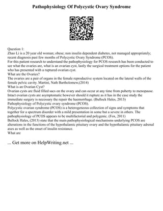 Pathophysiology Of Polycystic Ovary Syndrome
Question 1:
Zhao Li is a 20 year old woman; obese; non insulin dependent diabetes, not managed appropriately;
recent diagnosis past few months of Polycystic Ovary Syndrome (PCOS).
For this patient research to understand the pathophysiology for PCOS research has been conducted to
see what the ovaries are, what is an ovarian cyst, lastly the surgical treatment options for the patient
who has presented with a ruptured ovarian cyst.
What are the Ovaries?
The ovaries are a pair of organs in the female reproductive system located on the lateral walls of the
female pelvic cavity. Martini, Nath Bartholomew,(2014)
What is an Ovarian Cyst?
Ovarian cysts are fluid filled sacs on the ovary and can occur at any time from puberty to menopause.
Intact ovarian cysts are asymptomatic however should it rupture as it has in the case study the
immediate surgery is necessary the repair the haemorrhage. (Bullock Hales, 2013)
Pathophysiology of Polycystic ovary syndrome (PCOS).
Polycystic ovarian syndrome (PCOS) is a heterogeneous collection of signs and symptoms that
together for a spectrum disorder with a mild presentation in some but a severe in others. The
pathophysiology of PCOS appears to be multifactorial and polygenic. (Fox, 2011)
Bullock Hales, (2013) state that the main pathophysiological mechanisms underlying PCOS are
alterations in the functions of the hypothalamic pituitary ovary and the hypothalamic pituitary adrenal
axes as well as the onset of insulin resistance.
What are
... Get more on HelpWriting.net ...
 
