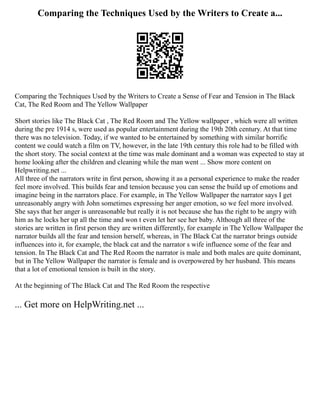 Comparing the Techniques Used by the Writers to Create a...
Comparing the Techniques Used by the Writers to Create a Sense of Fear and Tension in The Black
Cat, The Red Room and The Yellow Wallpaper
Short stories like The Black Cat , The Red Room and The Yellow wallpaper , which were all written
during the pre 1914 s, were used as popular entertainment during the 19th 20th century. At that time
there was no television. Today, if we wanted to be entertained by something with similar horrific
content we could watch a film on TV, however, in the late 19th century this role had to be filled with
the short story. The social context at the time was male dominant and a woman was expected to stay at
home looking after the children and cleaning while the man went ... Show more content on
Helpwriting.net ...
All three of the narrators write in first person, showing it as a personal experience to make the reader
feel more involved. This builds fear and tension because you can sense the build up of emotions and
imagine being in the narrators place. For example, in The Yellow Wallpaper the narrator says I get
unreasonably angry with John sometimes expressing her anger emotion, so we feel more involved.
She says that her anger is unreasonable but really it is not because she has the right to be angry with
him as he locks her up all the time and won t even let her see her baby. Although all three of the
stories are written in first person they are written differently, for example in The Yellow Wallpaper the
narrator builds all the fear and tension herself, whereas, in The Black Cat the narrator brings outside
influences into it, for example, the black cat and the narrator s wife influence some of the fear and
tension. In The Black Cat and The Red Room the narrator is male and both males are quite dominant,
but in The Yellow Wallpaper the narrator is female and is overpowered by her husband. This means
that a lot of emotional tension is built in the story.
At the beginning of The Black Cat and The Red Room the respective
... Get more on HelpWriting.net ...
 