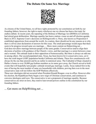 The Debate On Same Sex Marriage
As citizens of the United States, we all have rights protected by our constitution set forth by our
founding fathers; however, the right to marry whichever one we choose has been a hot topic for
endless debate. In recent years, the repealing of the Defense of Marriage Act (DOMA) in California
had stirred great deliberation. Marriage equality has been a nation s issue on and off election agenda.
Back in 2013, Supreme Court s decisions on Hollingsworth vs. Perry, also known as Proposition 8
established oppositions from around the world. As a nation, there should not be any reasons as to why
there is sill no clear declaration of answers for this issue. The small percentage would argue that there
seem to be progress toward same sex marriage, ... Show more content on Helpwriting.net ...
God does not allow marriage between people of the same gender. Conservatives tend to align their
decisions of politics with guidance of the Church s views, and that marriage is a union between a man
and a woman. This attitude leads to their opposition of homosexuality. But there is always an odd one
in among others. Our second populated state, Texas, has been known for it conservative ness, yet it
have the sixth largest LGBT population beside California and Atlanta. These few constituencies will
always be the one that astonish and be an outlier in statistical sense. The Cathedral of Hope situated in
Dallas is home to over 30,000 gay/lesbian members as its name gave away, the Church served to hold
events that will hopefully turn people s attitude toward gay marriage. Lastly, Texas ranked first in the
race of having the most number of same sex households with children, proving that even in the most
conservative state will not follow the GOP Platform effectively .
These new ideologies did not occurred when President Ronald Reagan s was in office. However after
his election, the Republican Party began a new reign of Christian conservatism, and continues to
converse ideologies until now. The conservative is not a proponent of marriage equality. Because
conservatives are strict on laws, they tend to lean toward powers outline in the constitution by our
founding fathers.
... Get more on HelpWriting.net ...
 