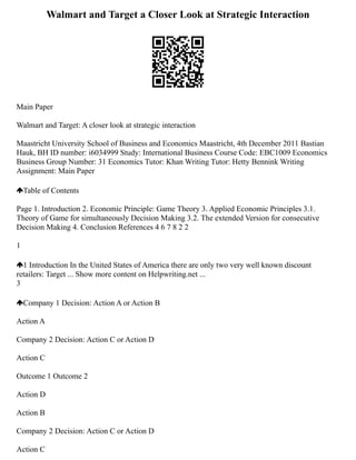 Walmart and Target a Closer Look at Strategic Interaction
Main Paper
Walmart and Target: A closer look at strategic interaction
Maastricht University School of Business and Economics Maastricht, 4th December 2011 Bastian
Hauk, BH ID number: i6034999 Study: International Business Course Code: EBC1009 Economics
Business Group Number: 31 Economics Tutor: Khan Writing Tutor: Hetty Bennink Writing
Assignment: Main Paper
Table of Contents
Page 1. Introduction 2. Economic Principle: Game Theory 3. Applied Economic Principles 3.1.
Theory of Game for simultaneously Decision Making 3.2. The extended Version for consecutive
Decision Making 4. Conclusion References 4 6 7 8 2 2
1
1 Introduction In the United States of America there are only two very well known discount
retailers: Target ... Show more content on Helpwriting.net ...
3
Company 1 Decision: Action A or Action B
Action A
Company 2 Decision: Action C or Action D
Action C
Outcome 1 Outcome 2
Action D
Action B
Company 2 Decision: Action C or Action D
Action C
 