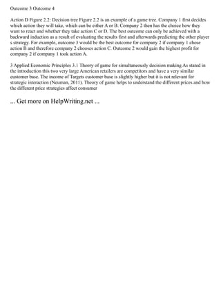 Outcome 3 Outcome 4
Action D Figure 2.2: Decision tree Figure 2.2 is an example of a game tree. Company 1 first decides
which action they will take, which can be either A or B. Company 2 then has the choice how they
want to react and whether they take action C or D. The best outcome can only be achieved with a
backward induction as a result of evaluating the results first and afterwards predicting the other player
s strategy. For example, outcome 3 would be the best outcome for company 2 if company 1 chose
action B and therefore company 2 chooses action C. Outcome 2 would gain the highest profit for
company 2 if company 1 took action A.
3 Applied Economic Principles 3.1 Theory of game for simultaneously decision making As stated in
the introduction this two very large American retailers are competitors and have a very similar
customer base. The income of Targets customer base is slightly higher but it is not relevant for
strategic interaction (Neuman, 2011). Theory of game helps to understand the different prices and how
the different price strategies affect consumer
... Get more on HelpWriting.net ...
 