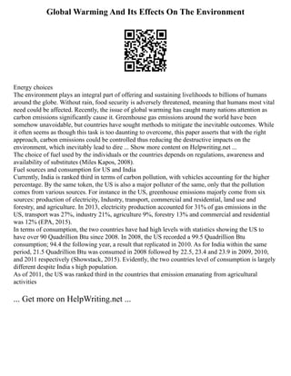 Global Warming And Its Effects On The Environment
Energy choices
The environment plays an integral part of offering and sustaining livelihoods to billions of humans
around the globe. Without rain, food security is adversely threatened, meaning that humans most vital
need could be affected. Recently, the issue of global warming has caught many nations attention as
carbon emissions significantly cause it. Greenhouse gas emissions around the world have been
somehow unavoidable, but countries have sought methods to mitigate the inevitable outcomes. While
it often seems as though this task is too daunting to overcome, this paper asserts that with the right
approach, carbon emissions could be controlled thus reducing the destructive impacts on the
environment, which inevitably lead to dire ... Show more content on Helpwriting.net ...
The choice of fuel used by the individuals or the countries depends on regulations, awareness and
availability of substitutes (Miles Kapos, 2008).
Fuel sources and consumption for US and India
Currently, India is ranked third in terms of carbon pollution, with vehicles accounting for the higher
percentage. By the same token, the US is also a major polluter of the same, only that the pollution
comes from various sources. For instance in the US, greenhouse emissions majorly come from six
sources: production of electricity, Industry, transport, commercial and residential, land use and
forestry, and agriculture. In 2013, electricity production accounted for 31% of gas emissions in the
US, transport was 27%, industry 21%, agriculture 9%, forestry 13% and commercial and residential
was 12% (EPA, 2015).
In terms of consumption, the two countries have had high levels with statistics showing the US to
have over 90 Quadrillion Btu since 2008. In 2008, the US recorded a 99.5 Quadrillion Btu
consumption; 94.4 the following year, a result that replicated in 2010. As for India within the same
period, 21.5 Quadrillion Btu was consumed in 2008 followed by 22.5, 23.4 and 23.9 in 2009, 2010,
and 2011 respectively (Showstack, 2015). Evidently, the two countries level of consumption is largely
different despite India s high population.
As of 2011, the US was ranked third in the countries that emission emanating from agricultural
activities
... Get more on HelpWriting.net ...
 