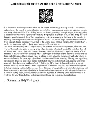 Common Misconception Of The Brain s Five Stages Of Sleep
It is a common misconception that when we fall asleep, our brains go to sleep as well. This is most
definitely not the case. Our brain is hard at work while we sleep; making memories, cleansing toxins,
and many other activities. When falling asleep, our brains go through multiple stages, from triggering
a loss in consciousness to highly erratic activity. Sleeping has five stages to it, the first being the state
between wakefulness and sleep. This stage is often referred to as drowsy sleep due to the muscles in
the body still being fairly active and the eyes roll around a bit. In this stage the brainwaves transition
from erratic beta and gamma waves, which is the normal range of brain wavelengths when the body is
awake, to less erratic alpha ... Show more content on Helpwriting.net ...
The brain activity during REM sleep is mainly mixed brain waves consisting of theta, alpha and beta
waves. This is also the point in a sleep cycle where the body is basically rigid. The brain has shut off
all muscle movements other than the ones that keep you alive. This stage is a prime example of how
the brain is busy while we are sleeping, REM sleep begins with signals from an area at the base of the
brain called the pons. These signals travel to a brain region called the thalamus, which relays them to
the cerebral cortex the outer layer of the brain that is responsible for learning, thinking, and organizing
information. The pons also sends signals that shut off neurons in the spinal cord, causing temporary
paralysis of the limb muscles (Brain Basics). Being that REM sleep deals with learning, scientists
believe this is the reason infants sleep a large amount of time and also why they are more susceptible
to being woken up by the slightest noises. Since this stage of sleeping has a great deal of dreaming and
brain involvement some scientists believe that dreaming is the brain s way of sorting out information
it receives during sleep, creating a story out of what it gathers. REM sleep could be considered as a
work out for your brain, helping us to make sense of what we experience throughout our
... Get more on HelpWriting.net ...
 