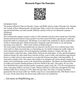 Research Paper On Pancakes
INTRODUCTION
The product offered by Flips are Pancake, Crepes, and Waffle which is made of Pancake mix. Pancake
mix is made of flour, baking powder, salt and sugar. Make a well in the center and pour in the milk,
egg and melted butter; mix until smooth. Different varieties of flavors are offered for customer s
satisfaction.
PANCAKE
The word pancakes appears in print as early as 1430. Pancakes may have been around since Neolithic
humans domesticated einkorn wheat, ground it into flour mixed with bird s egg and goat s milk and
poured the batter on a heated rock. The Romans as revealed in the cookbook by Apicius made dishes
similar to modern pancakes. Medieval pancakes, frequently made form barley or rye and lacking
leavening, were relatively ... Show more content on Helpwriting.net ...
The exact origins of this honeycombed cake are unknown, but the story of its evolution from a thin,
crisp wafer to a thick, leavened cake, is a fascinating one. It is hard to imagine the waffle without its
iconic honeycombed surface, but in the beginning it probably started as a simple, flat cake. The
ancient Greeks cooked flat cakes, called obelios, between hot metal plates. As they spread throughout
medieval Europe, the cakes made from a mixture of flour, water or milk, and sometimes eggs became
known as wafers and were also cooked over an open fire between iron plates with long handles. At
some point, perhaps in the 13th century, these began to be stamped with various designs ranging from
family crests and landscape scenes to the characteristic grid pattern. The Dutch were particularly fond
of waffles and colonists introduced them to the New World in the early 17th century. (It was in the
New World that these cakes met their perfect companion, maple syrup.) By 1735, the word gained an
extra f, becoming waffle as we know it today. Thomas Jefferson is said to have brought the first long
handled waffle iron to America in 1789. About 80 years later, New York s Cornelius Swarthout
patented the first stovetop waffle iron. Waffle cones for ice cream debuted at the 1904 World s Fair in
St. Louis. On the home front, the old stovetop waffle irons were outfitted for
... Get more on HelpWriting.net ...
 