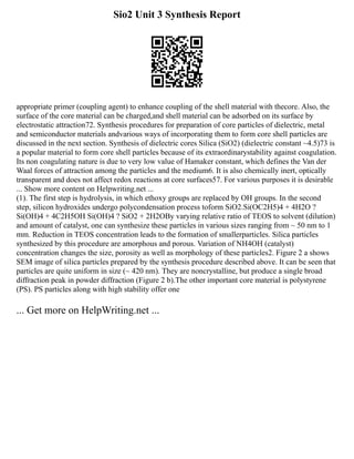 Sio2 Unit 3 Synthesis Report
appropriate primer (coupling agent) to enhance coupling of the shell material with thecore. Also, the
surface of the core material can be charged,and shell material can be adsorbed on its surface by
electrostatic attraction72. Synthesis procedures for preparation of core particles of dielectric, metal
and semiconductor materials andvarious ways of incorporating them to form core shell particles are
discussed in the next section. Synthesis of dielectric cores Silica (SiO2) (dielectric constant ~4.5)73 is
a popular material to form core shell particles because of its extraordinarystability against coagulation.
Its non coagulating nature is due to very low value of Hamaker constant, which defines the Van der
Waal forces of attraction among the particles and the medium6. It is also chemically inert, optically
transparent and does not affect redox reactions at core surfaces57. For various purposes it is desirable
... Show more content on Helpwriting.net ...
(1). The first step is hydrolysis, in which ethoxy groups are replaced by OH groups. In the second
step, silicon hydroxides undergo polycondensation process toform SiO2.Si(OC2H5)4 + 4H2O ?
Si(OH)4 + 4C2H5OH Si(OH)4 ? SiO2 + 2H2OBy varying relative ratio of TEOS to solvent (dilution)
and amount of catalyst, one can synthesize these particles in various sizes ranging from ~ 50 nm to 1
mm. Reduction in TEOS concentration leads to the formation of smallerparticles. Silica particles
synthesized by this procedure are amorphous and porous. Variation of NH4OH (catalyst)
concentration changes the size, porosity as well as morphology of these particles2. Figure 2 a shows
SEM image of silica particles prepared by the synthesis procedure described above. It can be seen that
particles are quite uniform in size (~ 420 nm). They are noncrystalline, but produce a single broad
diffraction peak in powder diffraction (Figure 2 b).The other important core material is polystyrene
(PS). PS particles along with high stability offer one
... Get more on HelpWriting.net ...
 