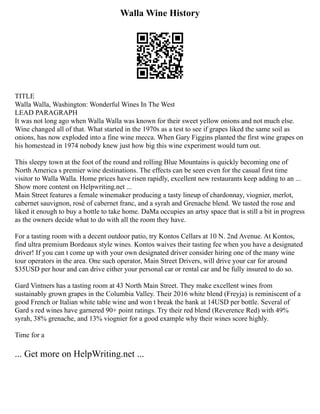 Walla Wine History
TITLE
Walla Walla, Washington: Wonderful Wines In The West
LEAD PARAGRAPH
It was not long ago when Walla Walla was known for their sweet yellow onions and not much else.
Wine changed all of that. What started in the 1970s as a test to see if grapes liked the same soil as
onions, has now exploded into a fine wine mecca. When Gary Figgins planted the first wine grapes on
his homestead in 1974 nobody knew just how big this wine experiment would turn out.
This sleepy town at the foot of the round and rolling Blue Mountains is quickly becoming one of
North America s premier wine destinations. The effects can be seen even for the casual first time
visitor to Walla Walla. Home prices have risen rapidly, excellent new restaurants keep adding to an ...
Show more content on Helpwriting.net ...
Main Street features a female winemaker producing a tasty lineup of chardonnay, viognier, merlot,
cabernet sauvignon, rosé of cabernet franc, and a syrah and Grenache blend. We tasted the rose and
liked it enough to buy a bottle to take home. DaMa occupies an artsy space that is still a bit in progress
as the owners decide what to do with all the room they have.
For a tasting room with a decent outdoor patio, try Kontos Cellars at 10 N. 2nd Avenue. At Kontos,
find ultra premium Bordeaux style wines. Kontos waives their tasting fee when you have a designated
driver! If you can t come up with your own designated driver consider hiring one of the many wine
tour operators in the area. One such operator, Main Street Drivers, will drive your car for around
$35USD per hour and can drive either your personal car or rental car and be fully insured to do so.
Gard Vintners has a tasting room at 43 North Main Street. They make excellent wines from
sustainably grown grapes in the Columbia Valley. Their 2016 white blend (Freyja) is reminiscent of a
good French or Italian white table wine and won t break the bank at 14USD per bottle. Several of
Gard s red wines have garnered 90+ point ratings. Try their red blend (Reverence Red) with 49%
syrah, 38% grenache, and 13% viognier for a good example why their wines score highly.
Time for a
... Get more on HelpWriting.net ...
 