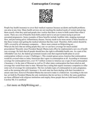 Contraception Coverage
People buy health insurance to cover their medical expenses because accidents and health problems
can arise at any time. Many health services are not reaching the medical needs of women and giving
them exactly what they need and people don t realize that there is more to birth control then what it
seems. There are a lot of benefits from birth control and it is not just women trying to prevent
unwanted pregnancies. Some examples of these benefits include; healthier skin, stopping menstrual
flow, and preventing pelvic inflammatory disease. Society needs to be more aware of these benefits so
that these women start getting the medical attention that they need. Therefore, birth control should be
100% covered by all insurance companies. ... Show more content on Helpwriting.net ...
What are the laws that are telling people they can t or can have coverage for much needed
prescriptions? Recently since President Barack Obama took office he implemented a new era of health
care coverage. He feels that all people should have the right to affordable health care. As a part of the
Affordable Care Act, the federal government issued a rule that required health plans to cover
contraception without a co pay ( Challenges ). This created uproar across America that contraception
would be covered when so many Americans don t agree in contraception at all. According to insurance
coverage for contraception laws, over 10.7 million women in America use a type of oral contraception
( Insurance ). In the state of Missouri as well as 25 other states contraception has been ruled on and
coverage has varied from state to state. Missouri has a ruling that require insurance companies to offer
some sort of coverage for contraception. The law excludes types of contraception to end a pregnancy,
such as the morning after pill ( Insurance ). So each state has been dealing with their lawmakers to
ensure state laws, however President Obama has moved to make it a federal law. According to the new
law set forth by President Obama the only institutions that do not have to follow the same guidelines
are those affiliated with religious institutions and employ those people that are faith based (Corbin,
Caroline M). It is unethical
... Get more on HelpWriting.net ...
 