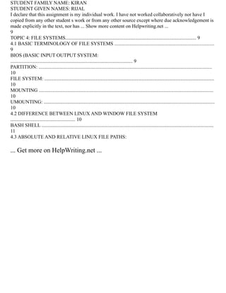STUDENT FAMILY NAME: KIRAN
STUDENT GIVEN NAMES: RIJAL
I declare that this assignment is my individual work. I have not worked collaboratively nor have I
copied from any other student s work or from any other source except where due acknowledgement is
made explicitly in the text, nor has ... Show more content on Helpwriting.net ...
9
TOPIC 4: FILE SYSTEMS......................................................................................................... 9
4.1 BASIC TERMINOLOGY OF FILE SYSTEMS ................................................................................
9
BIOS (BASIC INPUT OUTPUT SYSTEM:
.................................................................................................. 9
PARTITION: ...........................................................................................................................................
10
FILE SYSTEM: ........................................................................................................................................
10
MOUNTING ............................................................................................................................................
10
UMOUNTING: .........................................................................................................................................
10
4.2 DIFFERENCE BETWEEN LINUX AND WINDOW FILE SYSTEM
.................................................... 10
BASH SHELL ..........................................................................................................................................
11
4.3 ABSOLUTE AND RELATIVE LINUX FILE PATHS:
... Get more on HelpWriting.net ...
 