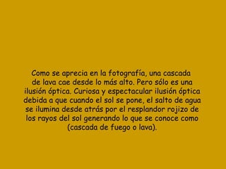 Como se aprecia en la fotografía, una cascada  de lava cae desde lo más alto. Pero sólo es una ilusión óptica. Curiosa y espectacular ilusión óptica debida a que cuando el sol se pone, el salto de agua se ilumina desde atrás por el resplandor rojizo de los rayos del sol generando lo que se conoce como (cascada de fuego o lava). 
