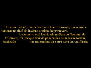 Horsetail Falls é uma pequena cachoeira sazonal, que aparece
somente no final do inverno e início da primavera.
A cachoeir...