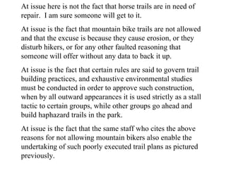 At issue here is not the fact that horse trails are in need of repair.  I am sure someone will get to it. At issue is the fact that mountain bike trails are not allowed and that the excuse is because they cause erosion, or they disturb hikers, or for any other faulted reasoning that someone will offer without any data to back it up. At issue is the fact that certain rules are said to govern trail building practices, and exhaustive environmental studies must be conducted in order to approve such construction, when by all outward appearances it is used strictly as a stall tactic to certain groups, while other groups go ahead and build haphazard trails in the park. At issue is the fact that the same staff who cites the above reasons for not allowing mountain bikers also enable the undertaking of such poorly executed trail plans as pictured previously. 