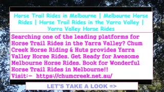 LET'S TAKE A LOOK =>
Horse Trail Rides in Melbourne | Melbourne Horse
Rides | Horse Trail Rides in the Yarra Valley |
Yarra Valley Horse Rides
Searching one of the leading platforms for
Horse Trail Rides in the Yarra Valley? Chum
Creek Horse Riding & Huts provides Yarra
Valley Horse Rides. Get Ready for Awesome
Melbourne Horse Rides. Book for Wonderful
Horse Trail Rides in Melbourne!!
Visit:- https://chumcreek.net.au/
 