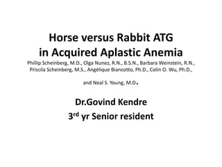 Horse versus Rabbit ATG
in Acquired Aplastic Anemia
Phillip Scheinberg, M.D., Olga Nunez, R.N., B.S.N., Barbara Weinstein, R.N.,
Priscila Scheinberg, M.S., Angélique Biancotto, Ph.D., Colin O. Wu, Ph.D.,
and Neal S. Young, M.D.
Dr.Govind Kendre
3rd yr Senior resident
 