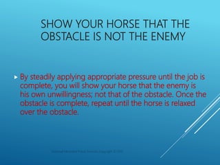 SHOW YOUR HORSE THAT THE
OBSTACLE IS NOT THE ENEMY
 By steadily applying appropriate pressure until the job is
complete, ...
