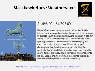 Blackhawk Horse Weathervane
$1,495.00 – $4,695.00
Horse Weathervanes have a quality of motion that is
inherently charming....