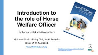 Introduction to
the role of Horse
Welfare Officer
for horse event & activity organisers
Mc Laren Districts Riding Club, South Australia
Horse SA 26 April 2014
www.horsesa.asn.au
http://www.horsesa.asn.au/home/welfare/
horse-welfare-officers/
 