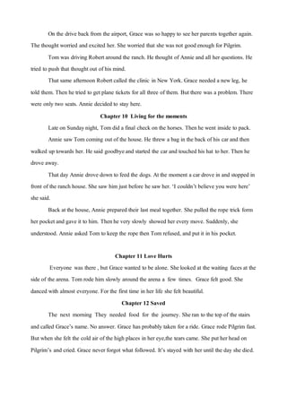 On the drive back from the airport, Grace was so happyto see her parents together again.
The thought worried and excited her. She worried that she was not goodenough for Pilgrim.
Tom was driving Robertaround the ranch. He thought of Annie and all her questions. He
tried to push that thought out of his mind.
Thatsame afternoon Robertcalled the clinic in New York. Grace needed a newleg, he
told them. Then he tried to getplane tickets for all three of them. But there was a problem. There
were only two seats. Annie decided to stay here.
Chapter 10 Living for the moments
Late on Sundaynight, Tom did a final check on the horses. Thenhe went inside to pack.
Annie sawTom coming outof the house. He threw a bag in the back of his car and then
walked up towards her. He said goodbyeand started the car and touched his hat to her. Then he
drove away.
Thatday Annie drove down to feed the dogs. Atthe moment a car drove in and stopped in
front of the ranch house. She saw him just before he sawher. ‘I couldn’t believe you were here’
she said.
Back atthe house, Annie prepared their last meal together. She pulled the rope trick form
her pocketand gave it to him. Thenhe very slowly showed her every move. Suddenly, she
understood. Annie asked Tom to keep the rope then Tom refused, and put it in his pocket.
Chapter 11 Love Hurts
Everyone was there , but Grace wanted to be alone. Shelooked at the waiting faces at the
side of the arena. Tom rode him slowly around the arena a few times. Grace felt good. She
danced with almost everyone. For the first time in her life she felt beautiful.
Chapter 12 Saved
The next morning They needed food for the journey. Sheran to the top of the stairs
and called Grace’s name. No answer. Grace has probably taken for a ride. Grace rode Pilgrim fast.
But when she felt the cold air of the high places in her eye,the tears came. She put her head on
Pilgrim’s and cried. Grace never forgot what followed. It’s stayed with her until the day she died.
 