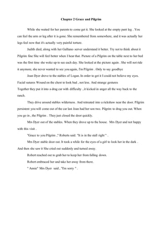 Chapter 2 Grace and Pilgrim
While she waited for her parents to come getit. She looked atthe empty pant leg . You
can feel the arm or leg after it is gone. She remembered from somewhere, and itwas actually her
legs feel nowthat it's actually very painful torture.
Judith died, along with her Galliano server understand it better. Try notto think about it
Pilgrim fine She will feel better when I hear that. Picture of a Pilgrim on the table nextto her bed
was the first time she woke up to see each day. She looked atthe picture again . She will notride
it anymore, she never wanted to see youagain, I'm Pilgrim .Only to say goodbye
Joan Dyer drove to the stables of Logan.In order to getit I could not believe my eyes.
Facial sutures Woundon the chest to look bad , notless. And strange gestures
Together they put itinto a drag car with difficulty ,it kicked in anger all the way back to the
ranch.
They drive around stables wilderness. And retreated into a rickshaw near the door. Pilgrim
persistent youwill come out of the car last Joan had her son two. Pilgrim to drag you out. When
you go in , the Pilgrim . Theyjust closed the door quickly.
Mrs Dyer outof the stables. When they drove up to the house. Mrs Dyer and not happy
with this visit .
"Grace to youPilgrim ,"Roberts said. "It is in the stall right" .
Mrs Dyer stable door out. It took a while for the eyes of a girl to look her in the dark .
And then she sawit She cried out suddenly and turned away.
Robertreached out to grab her to keep her from falling down.
Robertembraced her and take her away from there.
"Annie" Mrs Dyer said , "I'm sorry ".
 