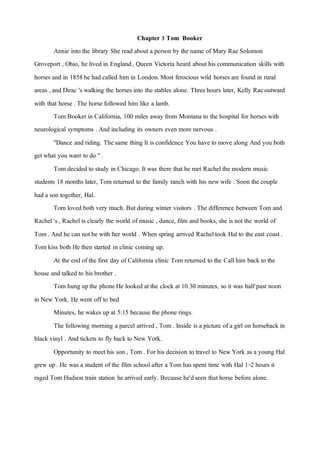Chapter 3 Tom Booker
Annie into the library She read about a person by the name of Mary Rae Solomon
Groveport , Ohio, he lived in England, Queen Victoria heard about his communication skills with
horses and in 1858he had called him in London.Most ferocious wild horses are found in rural
areas ,and Dirac 's walking the horses into the stables alone. Threehours later, Kelly Raeoutward
with that horse . The horse followed him like a lamb.
Tom Booker in California, 100 miles away from Montana to the hospital for horses with
neurological symptoms . And including its owners even more nervous .
"Dance and riding. Thesame thing It is confidence You have to move along And you both
getwhat you want to do ".
Tom decided to study in Chicago. Itwas there thathe met Rachelthe modern music
students 18 months later, Tom returned to the family ranch with his newwife . Soon the couple
had a son together, Hal.
Tom loved both very much. But during winter visitors . The difference between Tom and
Rachel's , Rachelis clearly the world of music , dance, film and books, she is not the world of
Tom . And he can notbe with her world . When spring arrived Racheltook Halto the east coast.
Tom kiss both He then started in clinic coming up.
At the end of the first day of California clinic Tom returned to the Callhim back to the
house and talked to his brother .
Tom hung upthe phoneHe looked atthe clock at10.30 minutes, so it was half past noon
in New York. He went off to bed
Minutes, he wakes up at 5:15 because the phone rings.
The following morning a parcel arrived , Tom . Inside is a picture of a girl on horseback in
black vinyl . And tickets to fly back to New York.
Opportunity to meethis son , Tom . For his decision to travel to NewYork as a young Hal
grew up. He was a student of the film school after a Tom has spent time with Hal 1-2 hours it
raged Tom Hudson train station hearrived early. Because he'dseen thathorse before alone.
 