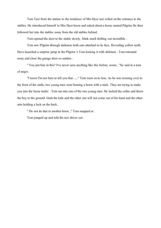 Tom Taxifrom the station to the residence of Mrs Dyer taxi rolled onthe entrance to the
stables. He introduced himself to Mrs Dyer knowand asked about a horse named Pilgrim He then
followed her into the stables away from the old stables behind.
Tom opened the door to the stable slowly. Stink smell drifting outincredible .
Tom saw Pilgrim through darkness both ears attached to its face. Revealing yellow teeth
Have launched a surprise jump in the Pilgrim 's Tom kicking it with delirium . Tom retreated
away and close the garage door so sudden .
"You puthim in this? I've never seen anything like this before, worse , "he said in a tone
of anger .
"I knowI'm not here to tell you that ....."Tom went onto lose. As he was crossing over to
the front of the stalls, two youngmen were beating a horse with a stick. They are trying to make
you into the horse trailer . Tom ran into one of the two young men. He locked the collar and threw
the boy to the ground. Grab the kids and the other onewill notcome outof his hand and the other
arm holding a lock on the back.
"Do notdo that to another horse ,"Tom snapped at.
Tom jumped up and told the taxi driver out.
 
