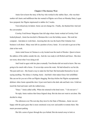 Chapter 4 The Journey West
Annie Get to knowthe story of the boy who worked in the stables Dyer , who was their
mother tell Annie and indifferent that she wanted to Pilgrim outof here on Monday Harry Logan
have prepared. the Pilgrim imprisoned in stables for 2 weeks.
Tom refused any invitation Annie can notchange his . Finally, she thanked him And end
the conversation
Crowley FordOwner Magazine Gate left edge where Annie worked atCrowley Ford
looked pleased , Annie has traveled to Montana this is not the holiday season .She took her
computer . And plans to work there , knowing that she was the head of the Unitarian how
business is all about . Many were left in a position of envy Annie . Itis notsafe to getout of the
chair ather work.
Annie rental house in Choteau is a city located near the ranch of Booker. Quest to know
the address of the stables outside the city. And she was ready to tell Robertand Grace .She does
notworry about what I was doing atall.
And I tend to agree with her plan eventually Tom Bookerdid notneed to know. She was
going to his ranch with a horse . Etseven trips across the water. He had refused to see her die.
The pastuntil now. She found a way to make her feel bad. Shebarricaded themselves bynot
saying anything. Thesilence is hurting Annie . And that's what makes Grace feel unfulfilled.
She can notlet youout of the car Pilgrim dragging. But days before the Pilgrim asymptomatic
delirium when Annie openedthe door. Itjust went back to the dark side and back view. Itdid not
touch the food andwater until she walked away .
"Grace " Annie called softly. When she returned to the hotel room ." I do noteat it."
No reply Annie realizes that Grace feigned sleep. But she does not wantto eatalone. She
decided to sleep
The afternoon over The nextday they travel to the State of Montana , Annie was not
happy with the quiet grace that is more emotional every now andunable to restrain them. She
meets pavement parking
She felt a sense of grace through the eyes behind. But she turned away to look at.
 