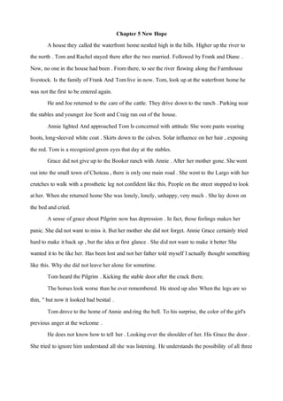 Chapter 5 New Hope
Ahouse they called the waterfront home nestled high in the hills. Higher upthe river to
the north . Tom andRachelstayed there after the two married. Followed byFrank and Diane .
Now, no onein the house had been . From there, to see the river flowing along the Farmhouse
livestock. Is the family of Frank And Tomlive in now. Tom, look up atthe waterfront home he
was notthe first to be entered again.
He and Joe returned to the care of the cattle. Theydrive down to the ranch . Parking near
the stables and younger Joe Scott and Craig ran out of the house.
Annie lighted And approached Tom Is concerned with attitude She wore pants wearing
boots, long-sleeved white coat . Skirts down to the calves. Solar influence on her hair , exposing
the red. Tom is a recognized green eyes thatday at the stables.
Grace did notgive up to the Booker ranch with Annie .After her mother gone. Shewent
outinto the small town of Choteau , there is only one main road . She wentto the Largo with her
crutches to walk with a prosthetic leg notconfident like this. People on the street stopped to look
ather. Whenshe returned home She was lonely, lonely, unhappy,very much . Shelay down on
the bed and cried.
Asense of grace about Pilgrim nowhas depression . In fact, those feelings makes her
panic. She did notwant to miss it. But her mother she did not forget. Annie Grace certainly tried
hard to make itback up , butthe idea atfirst glance . She did notwant to make itbetter She
wanted itto be like her. Has been lost and not her father told myself I actually thought something
like this. Whyshe did notleave her alone for sometime.
Tom heard the Pilgrim . Kicking the stable door after the crack there.
The horses look worse than he ever remembered. He stood up also Whenthe legs are so
thin, "but nowit looked bad bestial .
Tom drove to the home of Annie andring the bell. To his surprise, the color of the girl's
previous anger atthe welcome .
He does not knowhowto tell her . Lookingover the shoulder of her. His Grace the door .
She tried to ignore him understand allshe was listening. He understands the possibility of all three
 